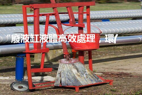 “廢液缸液體高效處理，環(huán)保新篇章開(kāi)啟！”